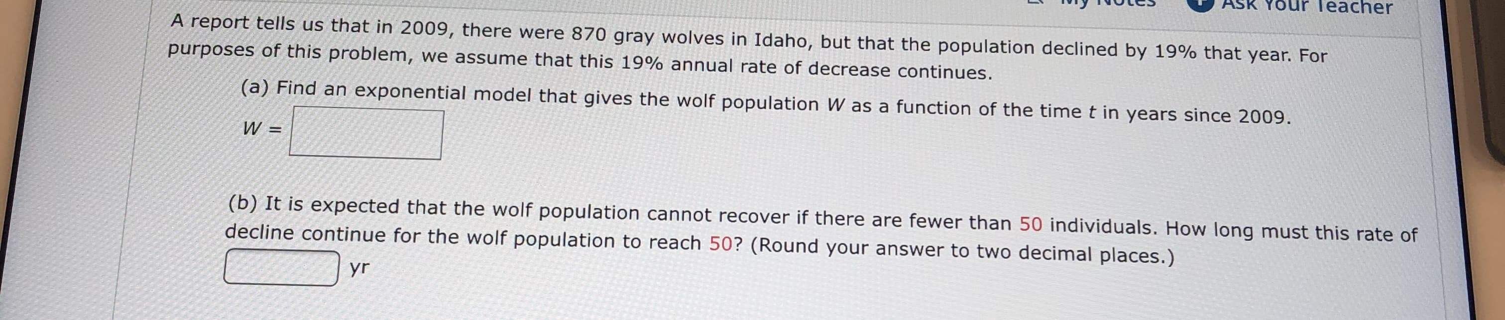 ASK YOUR Teacher
A report tells us that in 2009, there were 870 gray wolves in Idaho, but that the population declined by 19% that year. For
purposes of this problem, we assume that this 19% annual rate of decrease continues.
(a) Find an exponential model that gives the wolf population W as a function of the time t in years since 2009
W =
(b) It is expected that the wolf population cannot recover if there are fewer than 50 individuals. How long must this rate of
decline continue for the wolf population to reach 50? (Round your answer to two decimal places.)
yr
