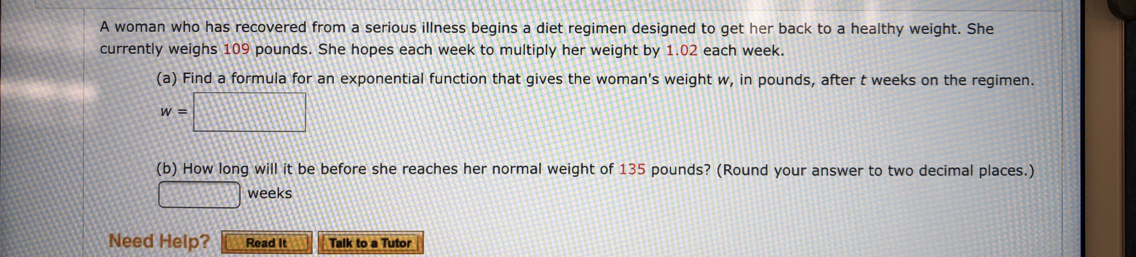 A woman who has recovered from a serious illness begins a diet regimen designed to get her back to a healthy weight. She
currently weighs 109 pounds. She hopes each week to multiply her weight by 1.02 each week.
(a) Find a formula for an exponential function that gives the woman's weight w, in pounds, after t weeks on the
regimen.
W =
(b) How long will it be before she reaches her normal weight of 135 pounds? (Round your answer to two decimal places.)
weeks
Need Help?
Talk to a Tutor
Read It
