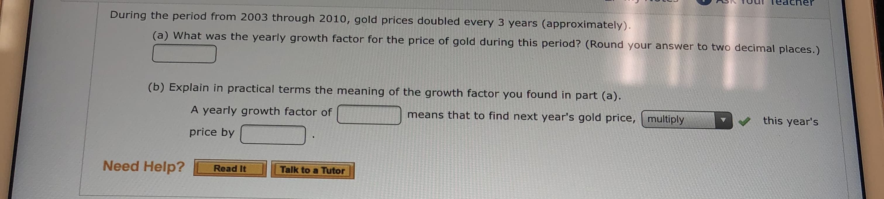 SS TOu Teacner
During the period from 2003 through 2010, gold prices doubled every 3 years (approximately).
(a) What was the yearly growth factor for the price of gold during this period? (Round your answer to two decimal places.)
(b) Explain in practical terms the meaning of the growth factor you found in part (a).
this year's
means that to find next year's gold price, multiply
A yearly growth factor of
price by
Need Help?
Talk to a Tutor
Read It
