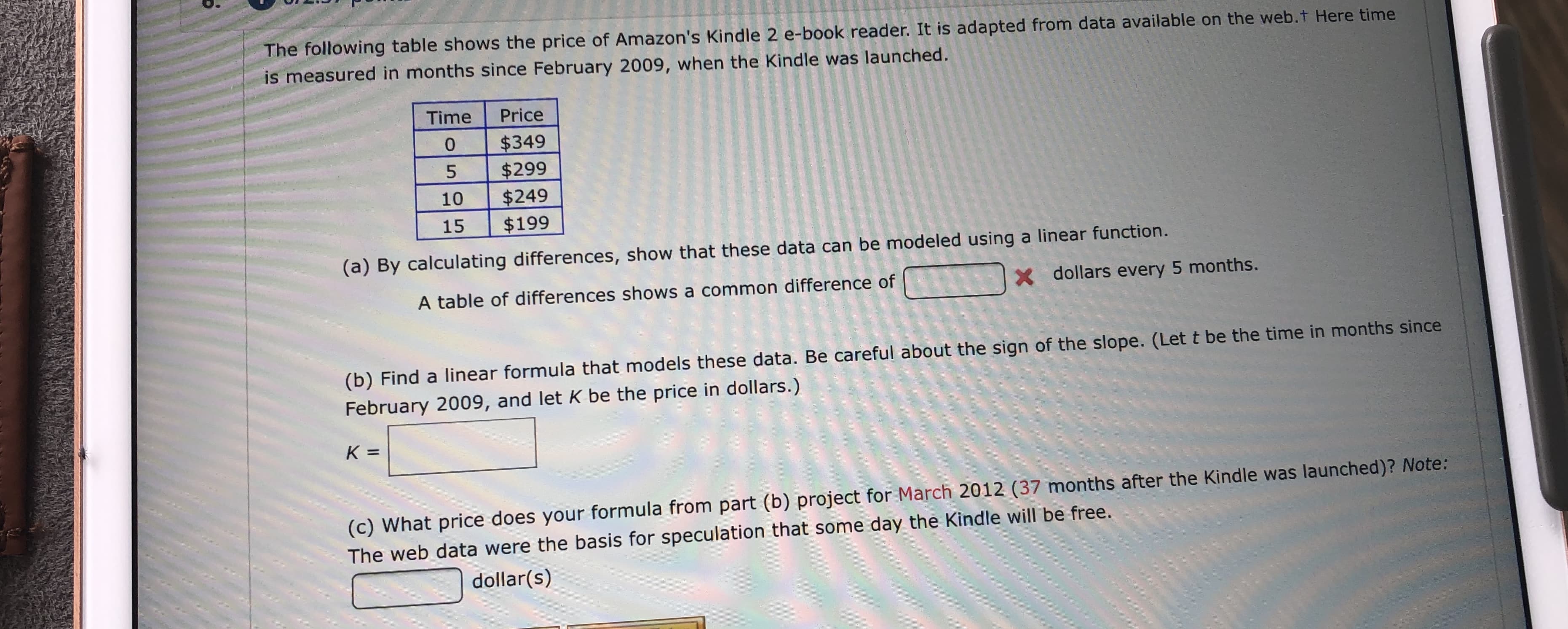 The following table shows the price of Amazon's Kindle 2 e-book reader. It is adapted from data available on the web.t Here time
is measured in months since February 2009, when the Kindle was launched.
Time
Price
$349
$299
$249
$199
0
5
10
15
(a) By calculating differences, show that these data can be modeled using a linear function.
X dollars every 5 months.
A table of differences shows a common difference of
(b) Find a linear formula that models these data. Be careful about the sign of the slope. (Let t be the time in months since
February 2009, and let K be the price in dollars.)
K =
(c) What price does your formula from part (b) project for March 2012 (37 months after the Kindle was launched)? Note:
The web data were the basis for speculation that some day the Kindle will be free.
dollar(s)
