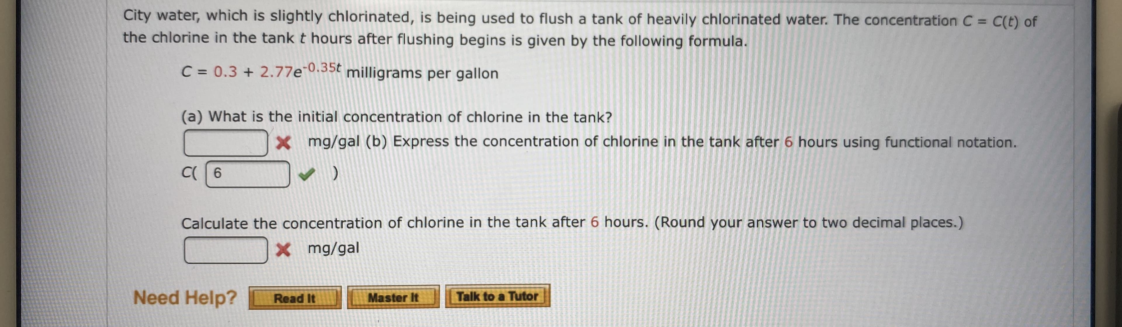City water, which is slightly chlorinated, is being used to flush a tank of heavily chlorinated water. The concentration C = C(t) of
the chlorine in the tank t hours after flushing begins is given by the following formula.
C 0.3 2.77e35 milligrams per gallon
(a) What is the initial concentration of chlorine in the tank?
mg/gal (b) Express the concentration of chlorine in the tank after 6 hours using functional notation.
X
C 6
Calculate the concentration of chlorine in the tank after 6 hours. (Round your answer to two decimal places.)
X mg/gal
Need Help?
Talk to a Tutor
Master It
Read It

