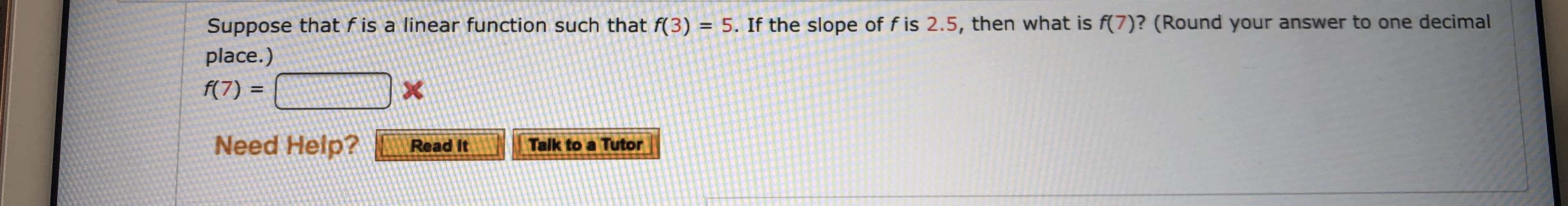 Suppose that f is a linear function such that f(3) = 5. If the slope of f is 2.5, then what is f(7)? (Round your answer to one decimal
place.)
f(7) =
Need Help?
Talk to a Tutor
Read It
