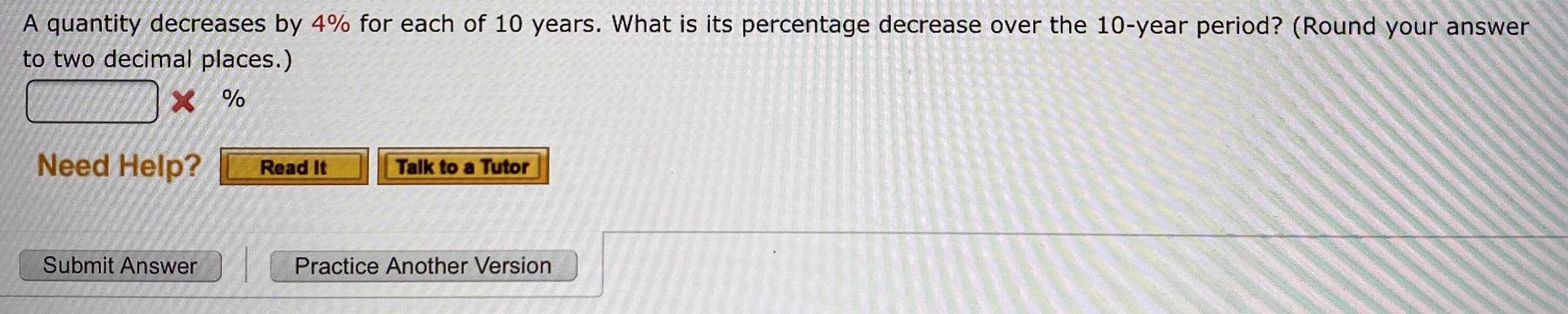 A quantity decreases by 4% for each of 10 years. What is its percentage decrease over the 10-year period? (Round your answer
to two decimal places.)
Need Help?
Read It
Talk to a Tutor
Submit Answer
Practice Another Version
