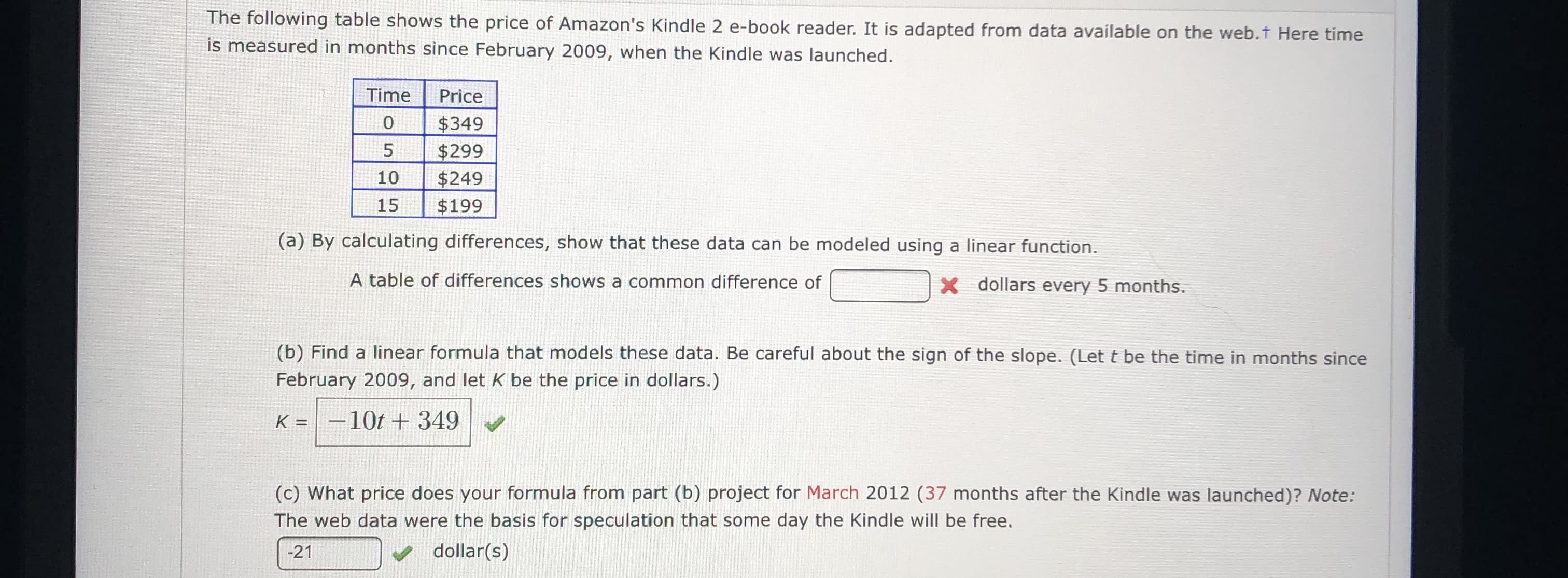 The following table shows the price of Amazon's Kindle 2 e-book reader. It is adapted from data available on the web.t Here time
is measured in months since February 2009, when the Kindle was launched.
Time
Price
0
$349
$299
$249
$199
5
10
15
(a) By calculating differences, show that these data can be modeled using a linear function.
A table of differences shows a common difference of
X dollars every 5 months.
(b) Find a linear formula that models these data. Be careful about the sign of the slope. (Let t be the time in months since
February 2009, and let K be the price in dollars.)
-10t +349
K =
(c) What price does your formula from part (b) project for March 2012 (37 months after the Kindle was launched)? Mote:
The web data were the basis for speculation that some day the Kindle will be free.
dollar(s)
-21
