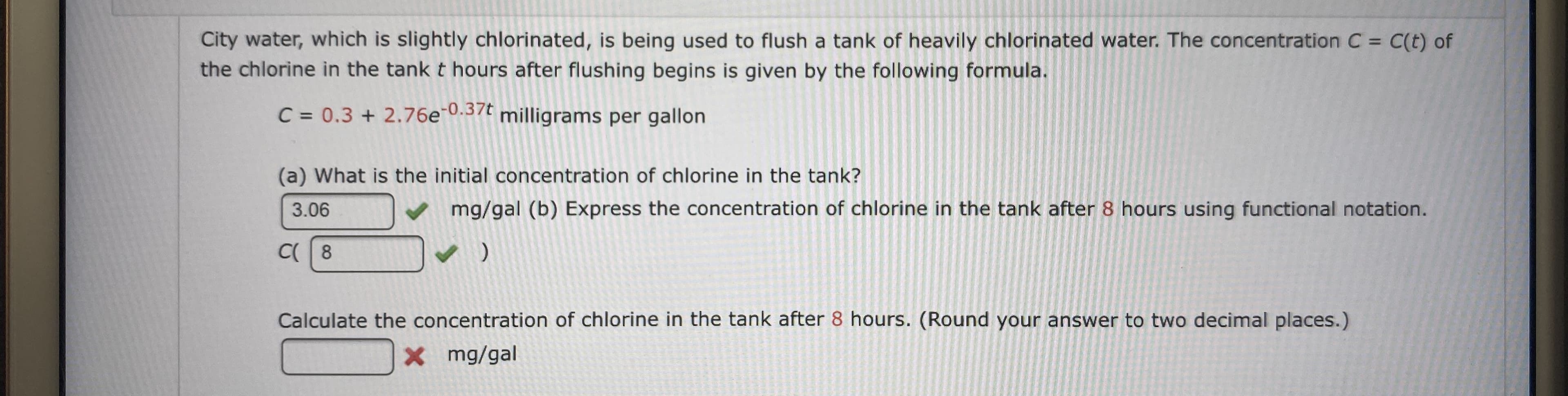 City water, which is slightly chlorinated, is being used to flush a tank of heavily chlorinated water. The concentration C = C(t) of
the chlorine in the tank t hours after flushing begins is given by the following formula.
C = 0.3 + 2.76e.37 milligrams per gallon
(a) What is the initial concentration of ch lorine in the tank?
mg/gal (b) Express the concentration of chlorine in the tank after 8 hours using functional notation.
3.06
C 8
)
Calculate the concentration of chlorine in the tank after 8 hours. (Round your answer to two decimal places.)
x mg/gal
