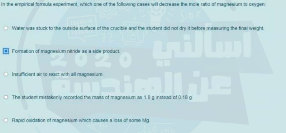 In the empirical formula experiment, which one of the following cases will decrease the mole ratio of magnesium to oxygen
1010
Water was stuck to the outside surface of the crucible and the student did not dry it before measuring the final weight.
Formation of magnesium nitride as a side product.
Insufficient air to react with all magnesium.
O The student mistakenly recorded the mass of magnesium as 1.8 g instead of 0.18 g
Rapid oxidation of magnesium which causes a loss of some Mg.
