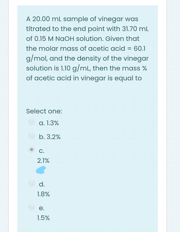 A 20.00 mL sample of vinegar was
titrated to the end point with 31.70 mL
of 0.15 M NaOH solution. Given that
the molar mass of acetic acid = 60.1
g/mol, and the density of the vinegar
solution is 1.10 g/mL, then the mass %
of acetic acid in vinegar is equal to
Select one:
a. 1.3%
b. 3.2%
С.
2.1%
d.
1.8%
е.
1.5%

