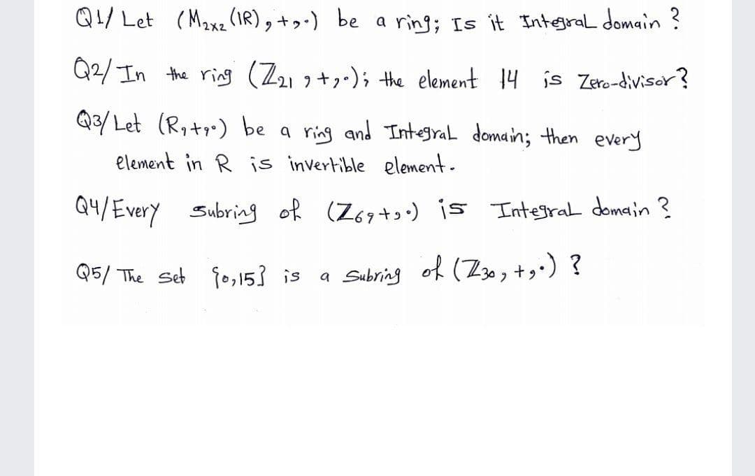 Q1/ Let (M2xz (IR), + be a ring; Is it Integral domain ?
Q2/ In the ring (Z21o+-); the element 14 is Zero-divisor?
Q3/Let (R,+) be a ring and Integral domain; then every
element in R is invertible element-
Q4/Every Subrig of (Z67+) is Integral domain ?
Q5/ The Set fo,153 is
a Sabring of (Z3 , +,•) ?
of (Z30, +g:) ?
