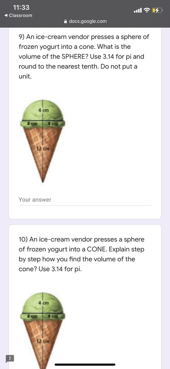 9) An ice-cream vendor presses a sphere of
frozen yogurt into a cone. What is the
volume of the SPHERE? Use 3.14 for pi and
round to the nearest tenth. Do not put a
unit.
4 cm
4 cm
12 cm
