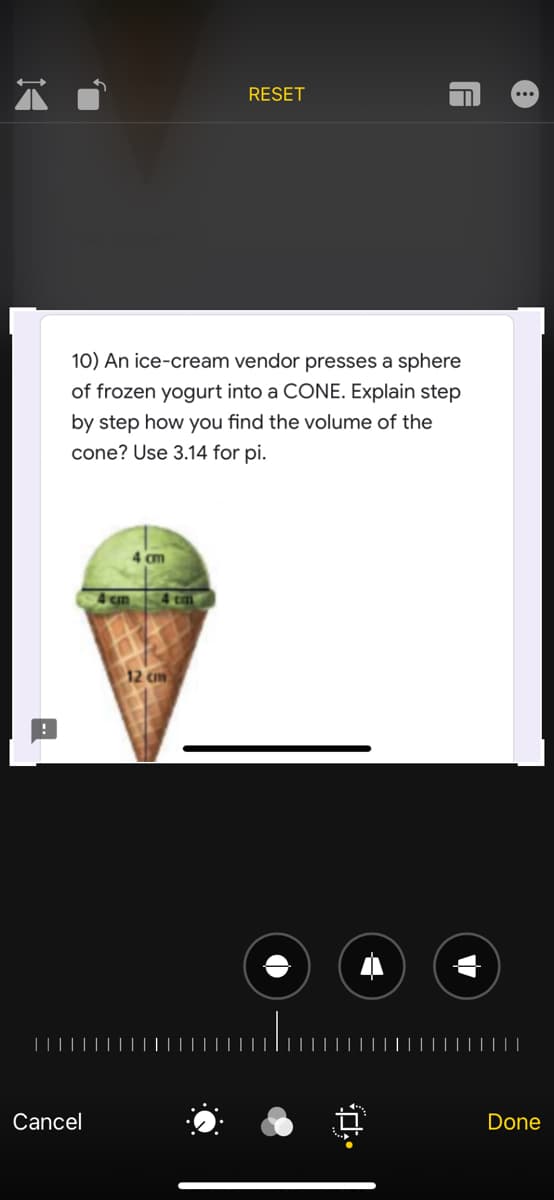 10) An ice-cream vendor presses a sphere
of frozen yogurt into a CONE. Explain step
by step how you find the volume of the
cone? Use 3.14 for pi.
4 om
4 cm
12 cm
