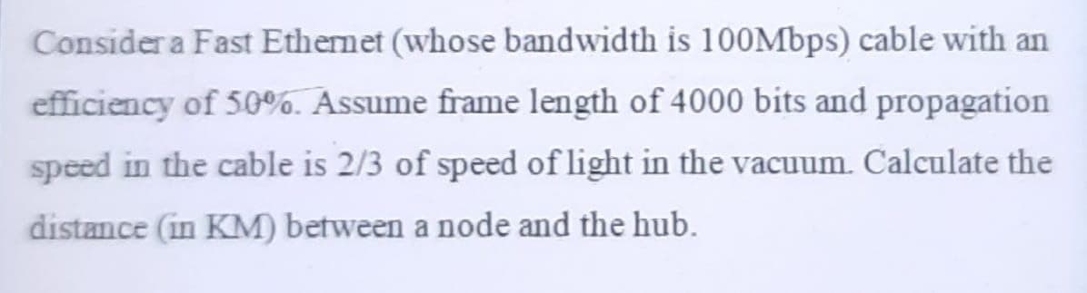 Consider a Fast Ethernet (whose bandwidth is 100Mbps) cable with an
efficiency of 50%. Assume frame length of 4000 bits and propagation
speed in the cable is 2/3 of speed of light in the vacuum. Calculate the
distance (in KM) between a node and the hub.
