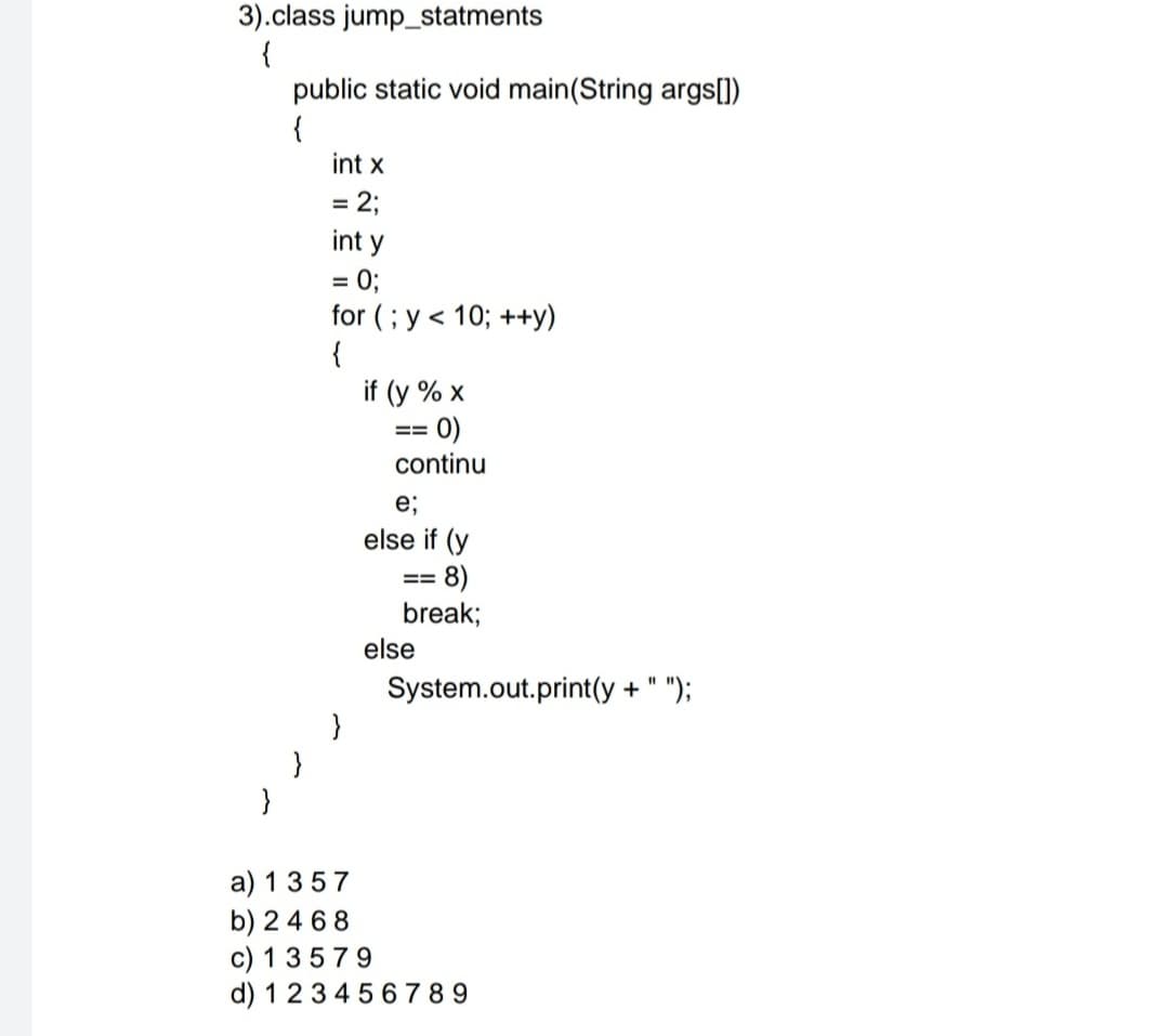 3).class jump_statments
{
public static void main(String args[1)
{
int x
= 2;
int y
= 0;
for (; y < 10; ++y)
{
if (y % x
0)
==
continu
e;
else if (y
8)
break;
==
else
%3D
System.out.print(y + " ");
}
a) 1357
b) 24 68
c) 1 3579
d) 1234 5 6 7 8 9
