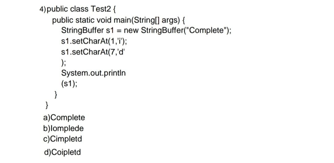4)public class Test2 {
public static void main(String[] args) {
StringBuffer s1 = new StringBuffer("Complete");
s1.setCharAt(1,'i');
s1.setCharAt(7,'d'
);
System.out.printın
(s1);
}
}
a)Complete
b)lomplede
c)Cimpletd
d)Coipletd
