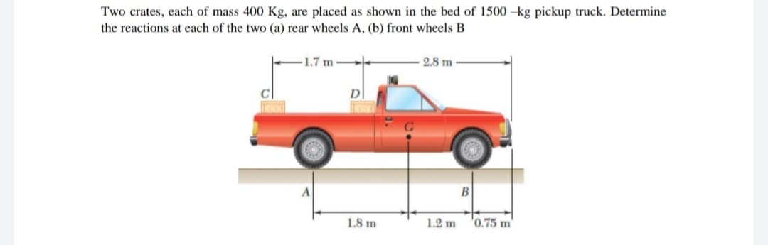 Two crates, each of mass 400 Kg, are placed as shown in the bed of 1500 -kg pickup truck. Determine
the reactions at each of the two (a) rear wheels A, (b) front wheels B
1.7 m
2.8 m
B
1.8 m
1.2 m
'0.75 m
