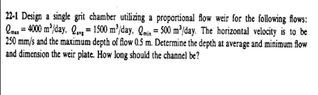 22-1 Design a single grit chamber utilizing a proportional flow weir for the following flows:
Onu = 4000 m/day, Q, = 1500 m³/day, Qmin = 500 m³/day. The horizontal velocity is to be
250 mm/s and the maximum depth of flow 0.5 m. Determine the depth at average and minimum flow
and dimension the weir plate. How long should the channel be?
%3D
%3D
