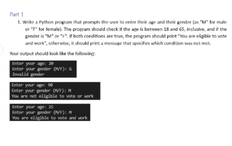 Part 1
1. Write a Python program that prompts the user to enter their age and their gender (as "M" for male
or "F" for female). The program should check if the age is between 18 and 65, inclusive, and if the
gender is "M" or "F". If both conditions are true, the program should print "You are eligible to vote
and work", otherwise, it should print a message that specifies which condition was not met.
Your output should look like the following:
Enter your age: 20
Enter your gender (M/F): G
Invalid gender
Enter your age: 90
Enter your gender (M/F): M
You are not eligible to vote or work
Enter your age: 25
Enter your gender (M/F): M
You are eligible to vote and work