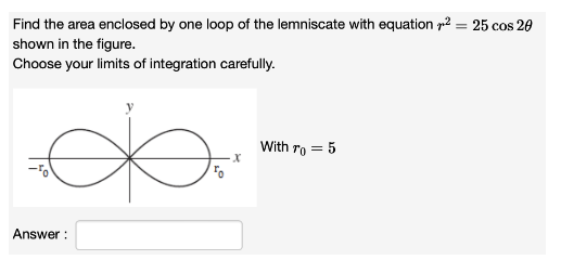 Find the area enclosed by one loop of the lemniscate with equation2= 25 cos 20
shown in the figure.
Choose your limits of integration carefully.
Answer:
x
With To = 5