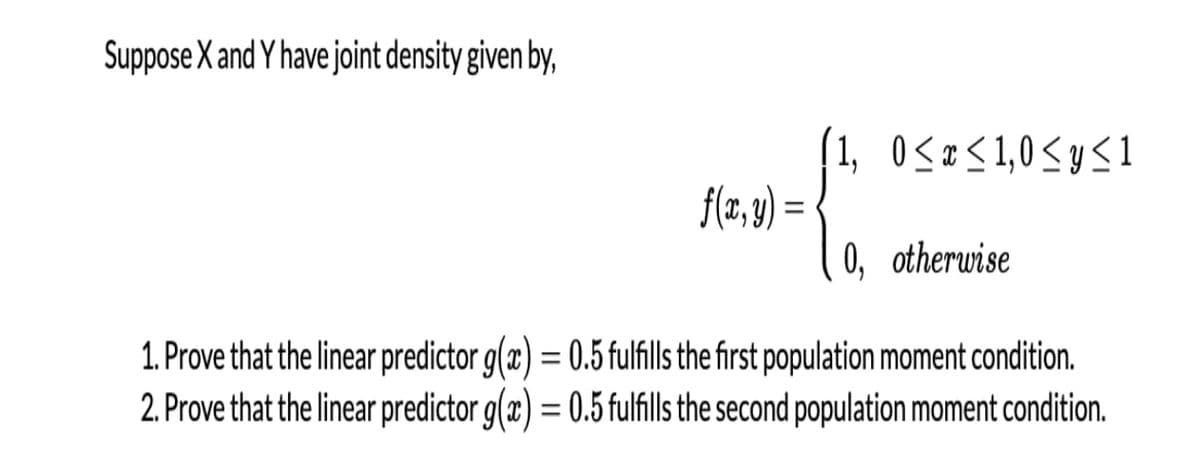 Suppose X and Y have joint density given by,
1, 0<x<1,0<yS1
f(z,8) =
%3D
0, otherwise
1. Prove that the linear predictor g(x) = 0.5 fulfills the first population moment condition.
2. Prove that the linear predictor g(x) = 0.5 fulfills the second population moment condition.
%3D
