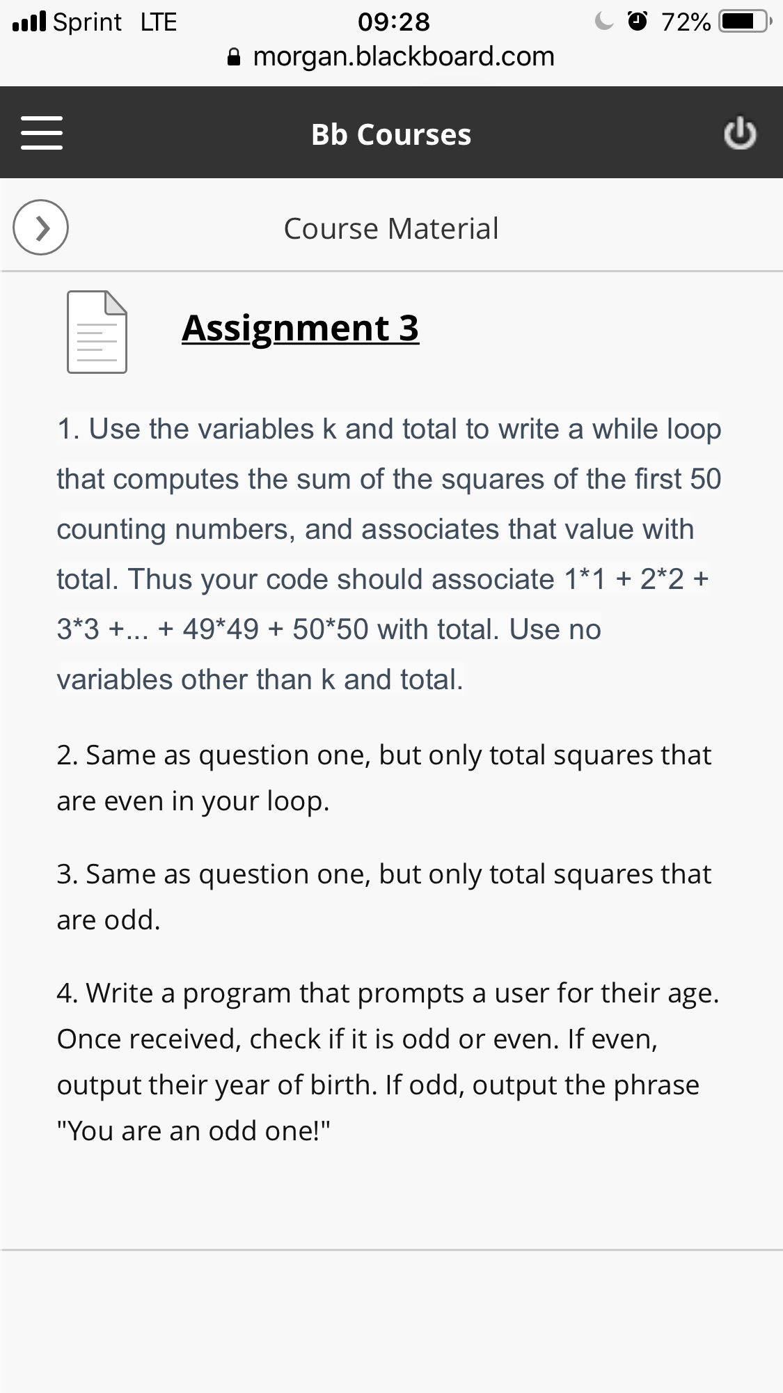 l Sprint LTE
09:28
9 morgan.blackboard.com
Bb Courses
Course Material
Assignment 3
1. Use the variables k and total to write a while loop
that computes the sum of the squares of the first 50
counting numbers, and associates that value with
total. Thus your code should associate 1*1 +2*2+
3*3... 49*49 + 50*50 with total. Use no
variables other than k and total.
2. Same as question one, but only total squares that
are even in your loop.
3. Same as question one, but only total squares that
are odd
4. Write a program that prompts a user for their age.
Once received, check if it is odd or even. If even,
output their year of birth. If odd, output the phrase
"You are an odd one!"
