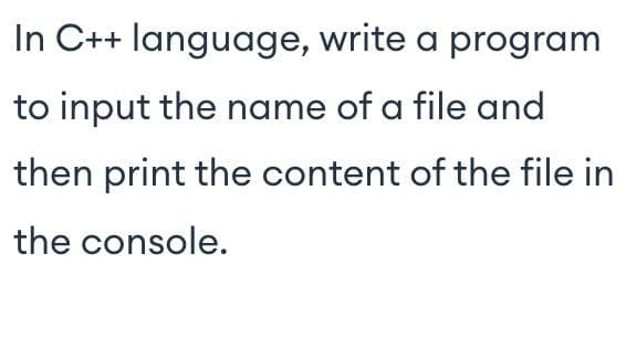 In C++ language, write a program
to input the name of a file and
then print the content of the file in
the console.
