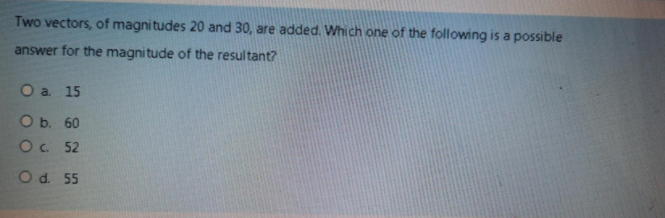 Two vectors, of magni tudes 20 and 30, are added. Which one of the following is a possible
answer for the magnitude of the resultant?
Оa. 15
О. 60
O. 52
Od. 55
