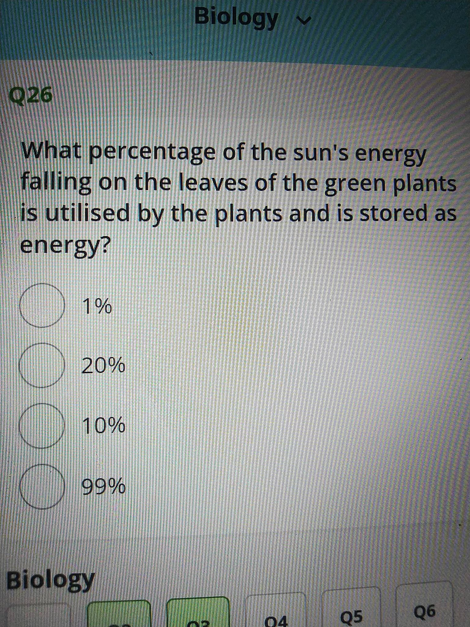 Biology
v
What percentage of the sun's energy
falling on the leaves of the green plants
is utilised by the plants and is stored as
energy?
%20%
%10%
Biology
04
Q5
