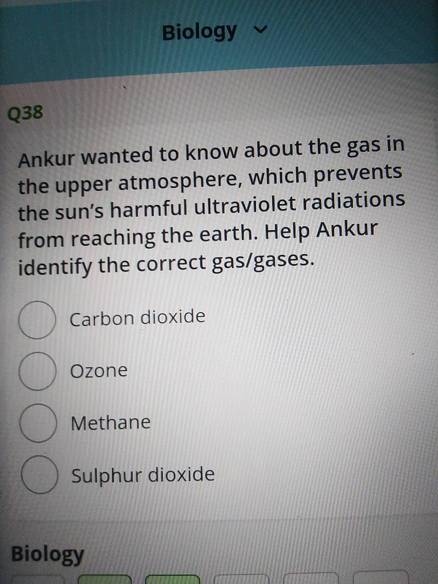 OOO
Biology v
Q38
Ankur wanted to know about the gas in
the upper atmosphere, which prevents
the sun's harmful ultraviolet radiations
from reaching the earth. Help Ankur
identify the correct gas/gases.
() Carbon dioxide
Ozone
() Methane
Sulphur dioxide
Biology

