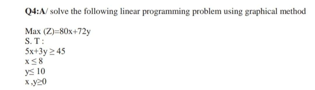 Q4:A/ solve the following linear programming problem using graphical method
Max (Z)=80x+72y
S. T:
5x+3y ≥ 45
x≤8
y≤ 10
x,y20