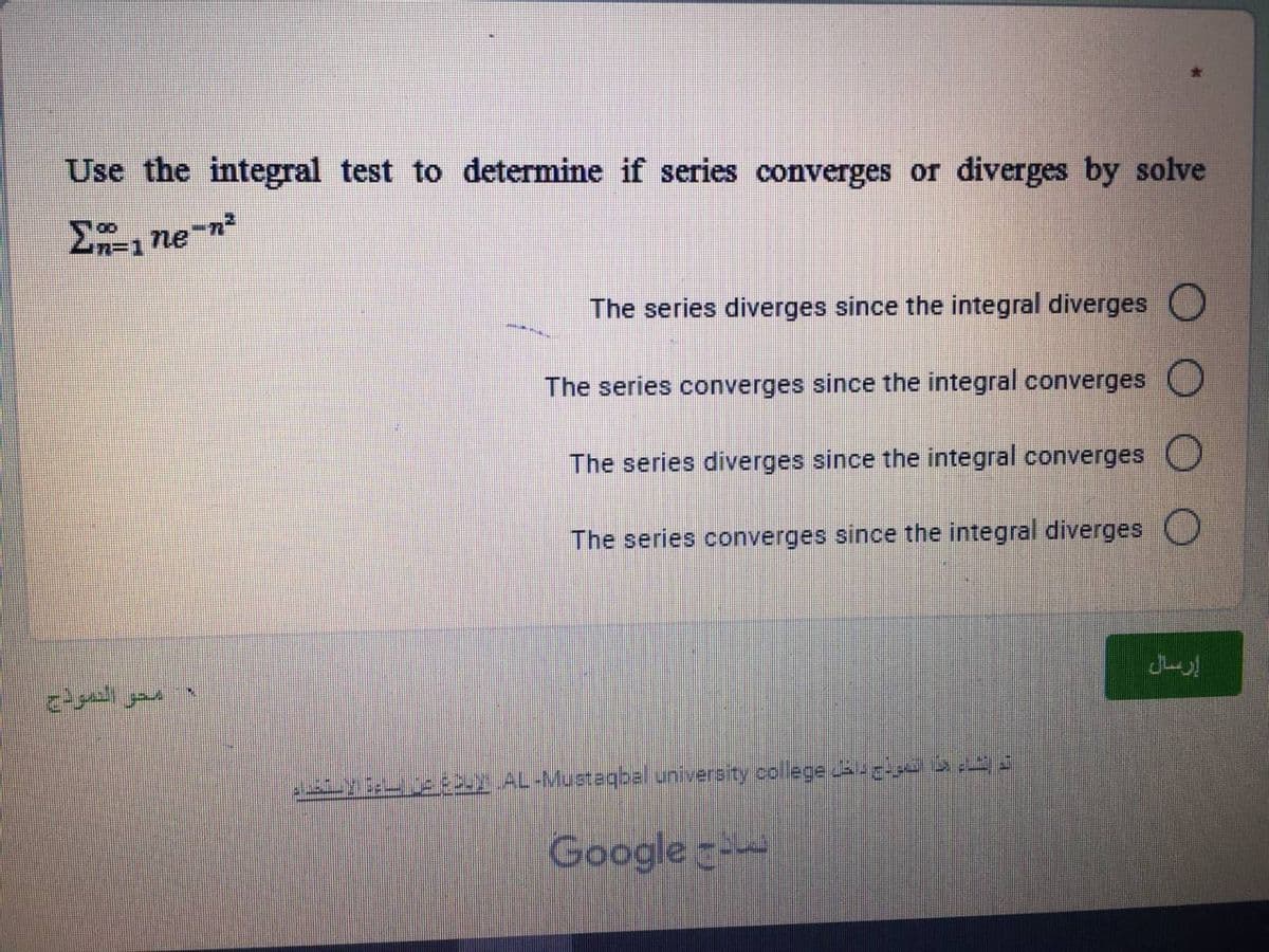 Use the integral test to determine if series converges or diverges by solve
Σne-n²
edgeall your
The series diverges since the integral diverges
The series converges since the integral converges
The series diverges since the integral converges
The series converges since the integral diverges
ALB;L/je CuY AL-Mustaqbal university college u எட்டப்
اج Google
إرسال
