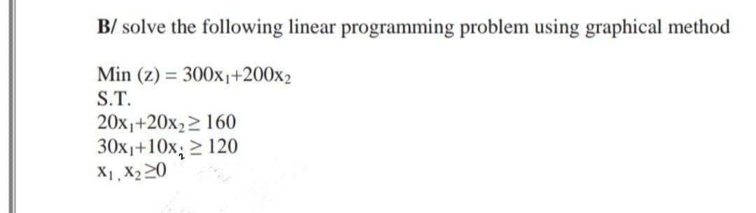 B/ solve the following linear programming problem using graphical method
Min (z) = 300x₁+200x2
S.T.
20x₁+20x₂160
30x₁+10x ≥ 120
X1, X2₂20