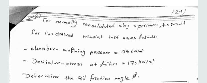 molly consaliidated clay s pecimen , the yesult
(24)
For norme
y consalidated clay s pecimen , the yesult
for the drained
triaxial test areas folows:
- chomber- confining
pressure - 125 tN/
Devintor- stress
at failure
> 175 KNI4'
Deter mine the soil friction angle .
