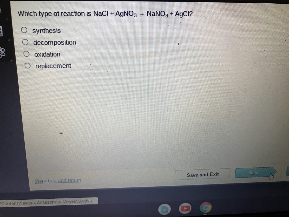 Which type of reaction is NaCl + AGNO3 - NaNO3 + AgCl?
O synthesis
decomposition
oxidation
replacement
Next
Save and Exit
Mark this and return
ContentViewers/AssessmentViewer/Activit.
