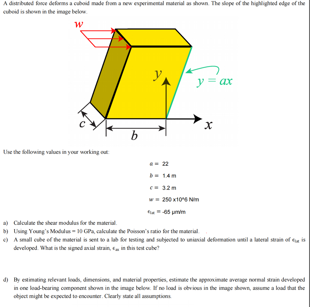 A distributed force deforms a cuboid made from a new experimental material as shown. The slope of the highlighted edge of the
cuboid is shown in the image below.
W
Use the following values in your working out:
b
a = 22
b = 1.4 m
y = ax
c = 3.2 m
w = 250 x10^6 N/m
Elat= -65 μm/m
X
a) Calculate the shear modulus for the material.
b) Using Young's Modulus = 10 GPa, calculate the Poisson's ratio for the material.
c) A small cube of the material is sent to a lab for testing and subjected to uniaxial deformation until a lateral strain of Elat is
developed. What is the signed axial strain, Eax in this test cube?
d) By estimating relevant loads, dimensions, and material properties, estimate the approximate average normal strain developed
in one load-bearing component shown in the image below. If no load is obvious in the image shown, assume a load that the
object might be expected to encounter. Clearly state all assumptions.