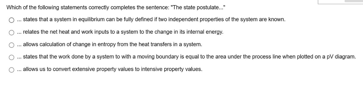 Which of the following statements correctly completes the sentence: "The state postulate..."
states that a system in equilibrium can be fully defined if two independent properties of the system are known.
O
O
O O O
... relates the net heat and work inputs to a system to the change in its internal energy.
allows calculation of change in entropy from the heat transfers in a system.
states that the work done by a system to with a moving boundary is equal to the area under the process line when plotted on a pV diagram.
allows us to convert extensive property values to intensive property values.