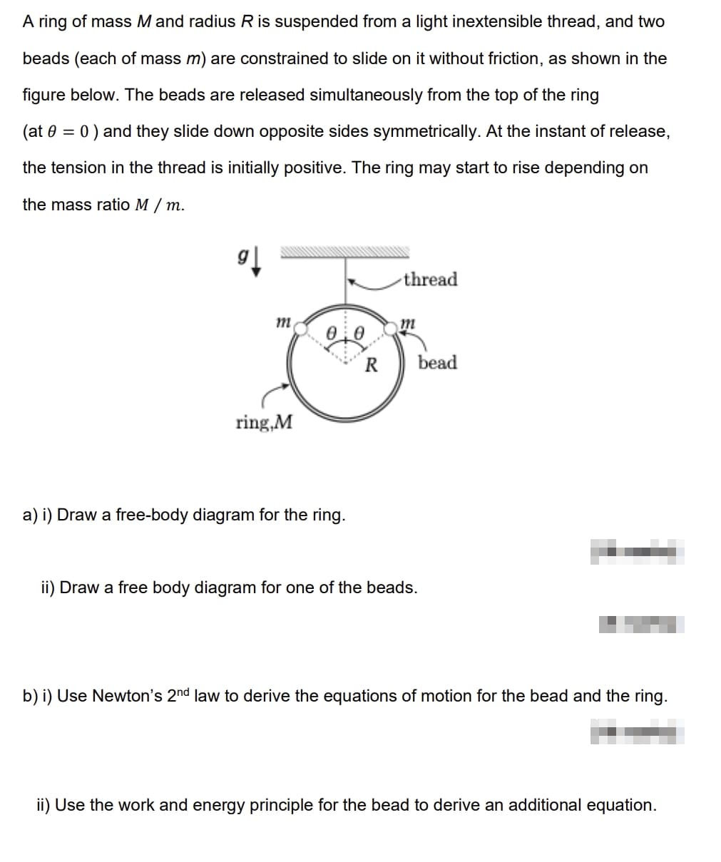 A ring of mass M and radius R is suspended from a light inextensible thread, and two
beads (each of mass m) are constrained to slide on it without friction, as shown in the
figure below. The beads are released simultaneously from the top of the ring
(at = 0) and they slide down opposite sides symmetrically. At the instant of release,
the tension in the thread is initially positive. The ring may start to rise depending on
the mass ratio M /m.
9]
m
thread
m
®
ring,M
bead
a) i) Draw a free-body diagram for the ring.
ii) Draw a free body diagram for one of the beads.
b) i) Use Newton's 2nd law to derive the equations of motion for the bead and the ring.
ii) Use the work and energy principle for the bead to derive an additional equation.