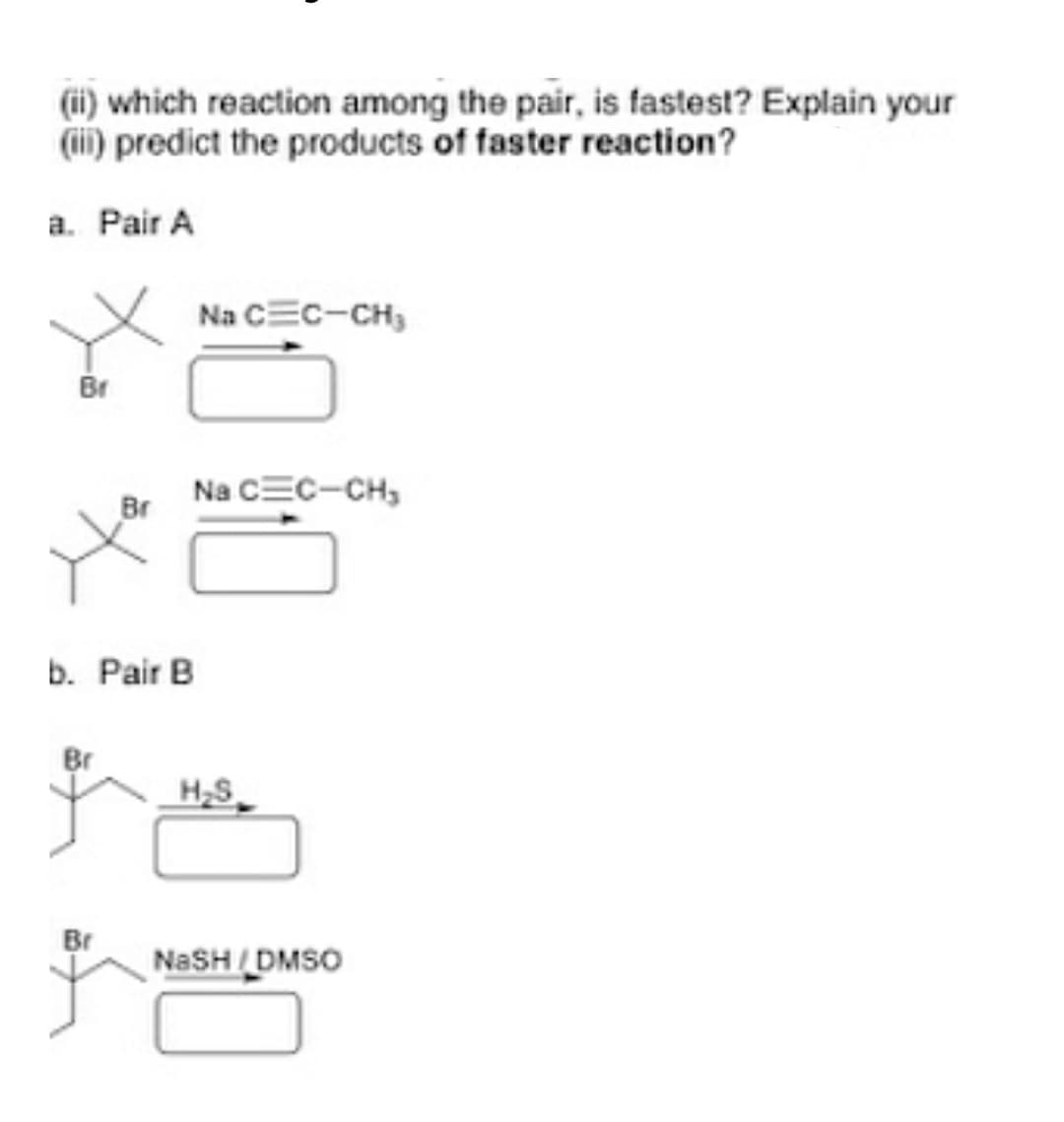 (ii) which reaction among the pair, is fastest? Explain your
(ii) predict the products of faster reaction?
a. Pair A
Na CEC-CH,
Br
Na CEC-CH,
Br
b. Pair B
Br
H,S
Br
NaSH/DMSO
