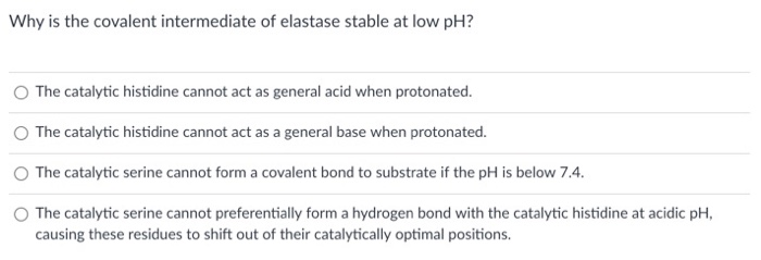 Why is the covalent intermediate of elastase stable at low pH?
The catalytic histidine cannot act as general acid when protonated.
O The catalytic histidine cannot act as a general base when protonated.
The catalytic serine cannot form a covalent bond to substrate if the pH is below 7.4.
O The catalytic serine cannot preferentially form a hydrogen bond with the catalytic histidine at acidic pH,
causing these residues to shift out of their catalytically optimal positions.
