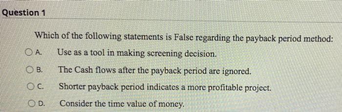 Question 1
Which of the following statements is False regarding the payback period method:
OA. Use as a tool in making screening decision.
OB.
The Cash flows after the payback period are ignored.
OC.
Shorter payback period indicates a more profitable project.
O D.
Consider the time value of money.