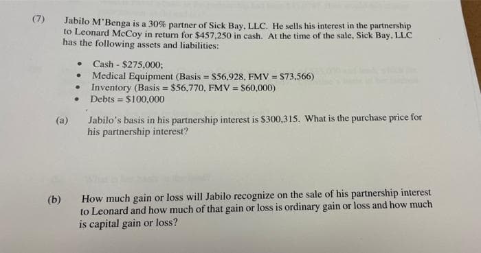 (7)
Jabilo M'Benga is a 30% partner of Sick Bay, LLC. He sells his interest in the partnership
to Leonard McCoy in return for $457,250 in cash. At the time of the sale, Sick Bay, LLC
has the following assets and liabilities:
● Cash - $275,000;
●
Medical Equipment (Basis = $56,928, FMV = $73,566)
●
Inventory (Basis = $56,770, FMV = $60,000)
.
Debts = $100,000
(a)
Jabilo's basis in his partnership interest is $300,315. What is the purchase price for
his partnership interest?
(b)
How much gain or loss will Jabilo recognize on the sale of his partnership interest
to Leonard and how much of that gain or loss is ordinary gain or loss and how much
is capital gain or loss?
