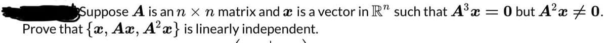 Suppose A is an n x n matrix and ☛ is a vector in R" such that A³ x = 0 but A² x ‡ 0.
Prove that {x, Ax, A²x} is linearly independent.