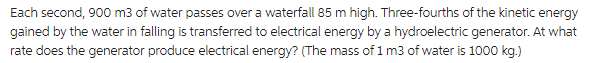 Each second, 900 m3 of water passes over a waterfall 85 m high. Three-fourths of the kinetic energy
gained by the water in falling is transferred to electrical energy by a hydroelectric generator. At what
rate does the generator produce electrical energy? (The mass of 1 m3 of water is 1000 kg.)