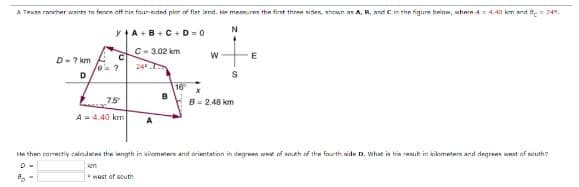 A Texas rancher wants to fence off his four-sided plot of flat land. He measures the first three sides, shown as A, B, and C in the figure below, where 44.411 km and = 749,
y+A+B+C + D = 0
N
C-3.02 km
D-7 km
D
9-
/0= ?
с
75
A = 4.40 km
24°
A
B
16°
W
S
B=2.48 km
E
He then correctly calodates the length in kilometers and orientation in degrees west of south of the fourth side D. What is his rasul in kilometers and degrees west of south7
kom
* west of south