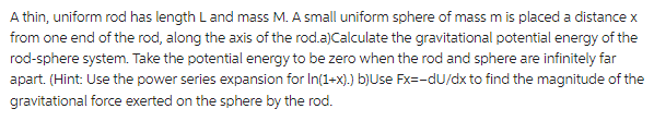 A thin, uniform rod has length L and mass M. A small uniform sphere of mass m is placed a distance x
from one end of the rod, along the axis of the rod.a)Calculate the gravitational potential energy of the
rod-sphere system. Take the potential energy to be zero when the rod and sphere are infinitely far
apart. (Hint: Use the power series expansion for In(1+x).) b)Use Fx=-du/dx to find the magnitude of the
gravitational force exerted on the sphere by the rod.