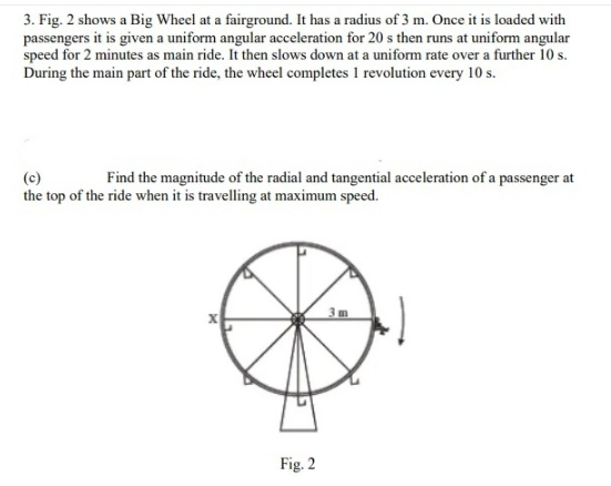 3. Fig. 2 shows a Big Wheel at a fairground. It has a radius of 3 m. Once it is loaded with
passengers it is given a uniform angular acceleration for 20 s then runs at uniforrm angular
speed for 2 minutes as main ride. It then slows down at a uniform rate over a further 10 s.
During the main part of the ride, the wheel completes 1 revolution every 10 s.
Find the magnitude of the radial and tangential acceleration of a passenger at
(c)
the top of the ride when it is travelling at maximum speed.
3m
Fig. 2
