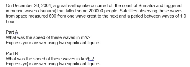 On December 26, 2004, a great earthquake occurred off the coast of Sumatra and triggered
immense waves (tsunami) that killed some 200000 people. Satellites observing these waves
from space measured 800 from one wave crest to the next and a period between waves of 1.0
hour.
Part A
What was the speed of these waves in m/s?
Express your answer using two significant figures.
Part B
What was the speed of these waves in km/h?
Express your answer using two significant figures.