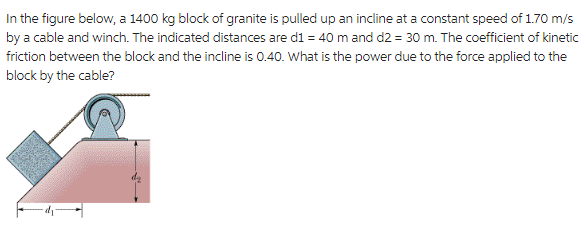 In the figure below, a 1400 kg block of granite is pulled up an incline at a constant speed of 1.70 m/s
by a cable and winch. The indicated distances are d1 = 40 m and d2 = 30 m. The coefficient of kinetic
friction between the block and the incline is 0.40. What is the power due to the force applied to the
block by the cable?