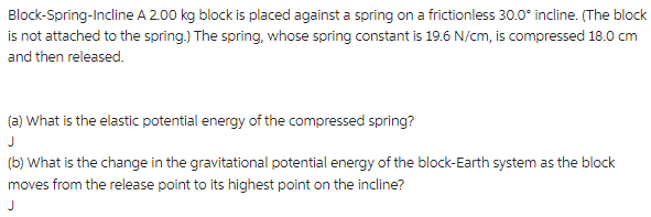 A 2.00 kg block is placed against a spring on a frictionless 30.0° incline. (The block
Block-Spring-Incline
is not attached to the spring.) The spring, whose spring constant is 19.6 N/cm, is compressed 18.0 cm
and then released.
(a) What is the elastic potential energy of the compressed spring?
J
(b) What is the change in the gravitational potential energy of the block-Earth system as the block
moves from the release point to its highest point on the incline?
J