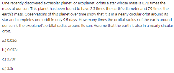 One recently discovered extrasolar planet, or exoplanet, orbits a star whose mass is 0.70 times the
mass of our sun. This planet has been found to have 2.3 times the earth's diameter and 7.9 times the
earth's mass. Observations of this planet over time show that it is in a nearly circular orbit around its
star and completes one orbit in only 9.5 days. How many times the orbital radius r of the earth around
our sun is the exoplanet's orbital radius around its sun. Assume that the earth is also in a nearly circular
orbit.
a.) 0.026r
b.) 0.078r
c.) 0.70r
d,) 23r