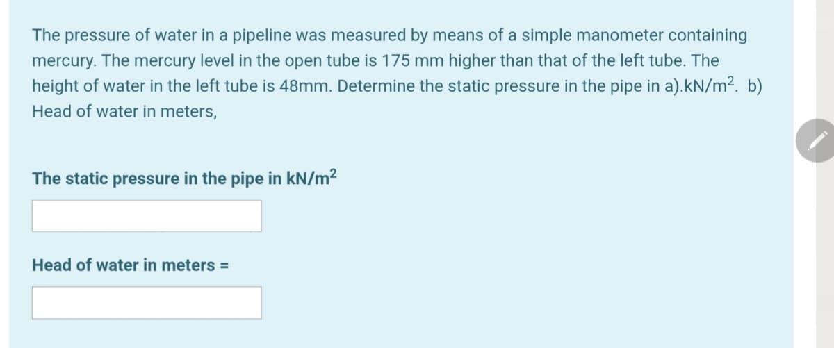 The pressure of water in a pipeline was measured by means of a simple manometer containing
mercury. The mercury level in the open tube is 175 mm higher than that of the left tube. The
height of water in the left tube is 48mm. Determine the static pressure in the pipe in a).kN/m². b)
Head of water in meters,
The static pressure in the pipe in kN/m²
Head of water in meters =
