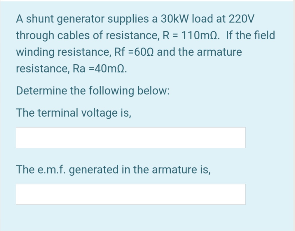 A shunt generator supplies a 30kW load at 220V
through cables of resistance, R = 110mQ. If the field
winding resistance, Rf =600 and the armature
resistance, Ra =40mQ.
Determine the following below:
The terminal voltage is,
The e.m.f. generated in the armature is,
